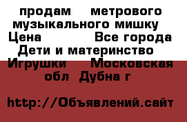 продам 1,5метрового музыкального мишку › Цена ­ 2 500 - Все города Дети и материнство » Игрушки   . Московская обл.,Дубна г.